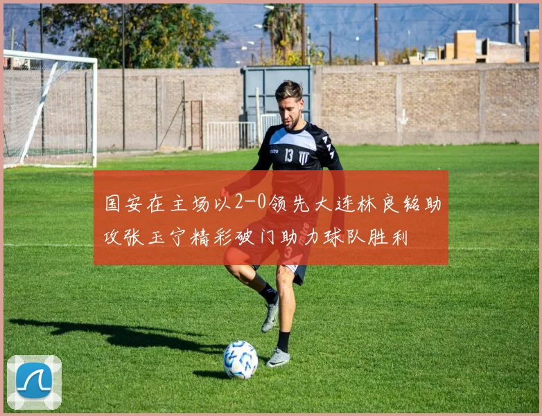 国安在主场以2-0领先大连林良铭助攻张玉宁精彩破门助力球队胜利