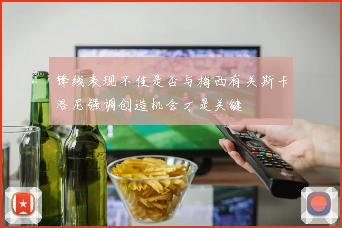 锋线表现不佳是否与梅西有关斯卡洛尼强调创造机会才是关键