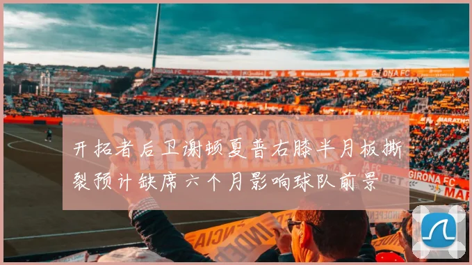 开拓者后卫谢顿夏普右膝半月板撕裂预计缺席六个月影响球队前景