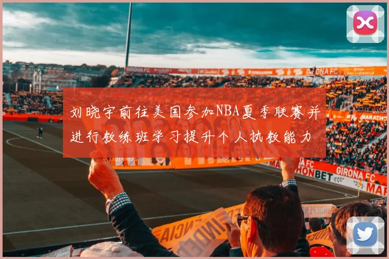 刘晓宇前往美国参加NBA夏季联赛并进行教练班学习提升个人执教能力