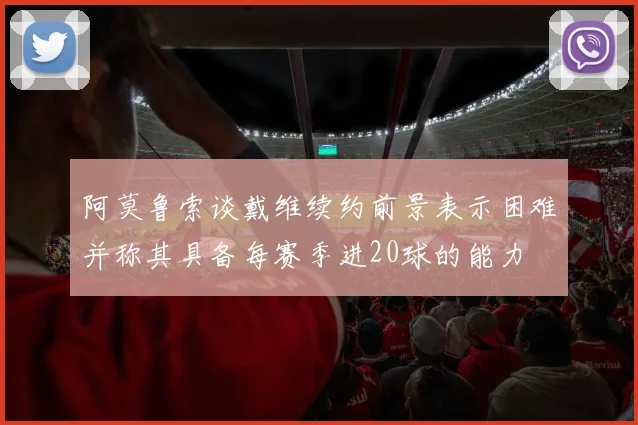 阿莫鲁索谈戴维续约前景表示困难并称其具备每赛季进20球的能力
