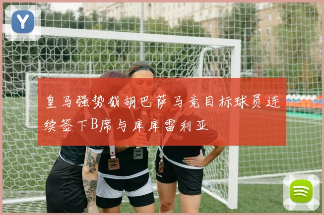 皇马强势截胡巴萨马竞目标球员连续签下B席与库库雷利亚