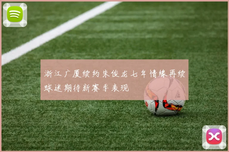 浙江广厦续约朱俊龙七年情缘再续球迷期待新赛季表现