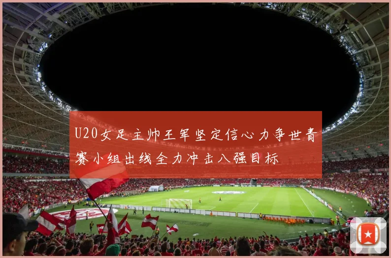 U20女足主帅王军坚定信心力争世青赛小组出线全力冲击八强目标