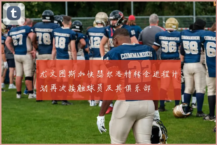 尤文图斯加快瑟尔洛特转会进程计划再次接触球员及其俱乐部