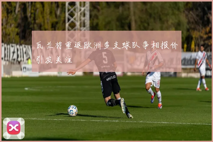 瓦兰将重返欧洲多支球队争相报价引发关注