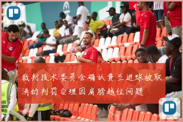 裁判技术委员会确认费兰进球被取消的判罚合理因肩膀越位问题