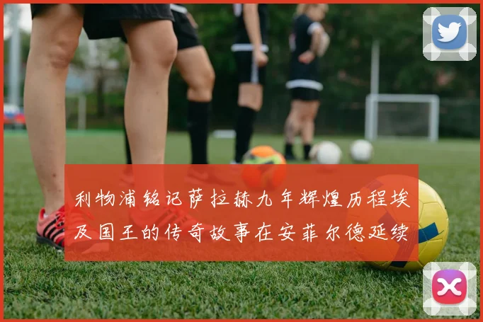 利物浦铭记萨拉赫九年辉煌历程埃及国王的传奇故事在安菲尔德延续