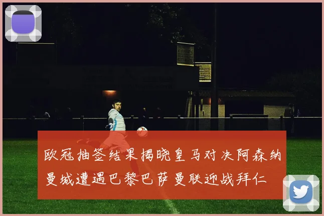 欧冠抽签结果揭晓皇马对决阿森纳曼城遭遇巴黎巴萨曼联迎战拜仁