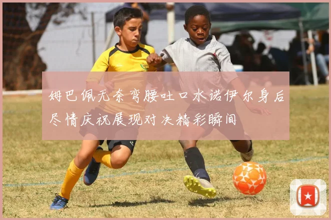 姆巴佩无奈弯腰吐口水诺伊尔身后尽情庆祝展现对决精彩瞬间