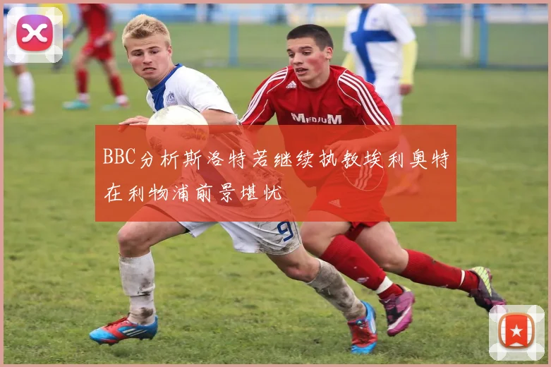 BBC分析斯洛特若继续执教埃利奥特在利物浦前景堪忧