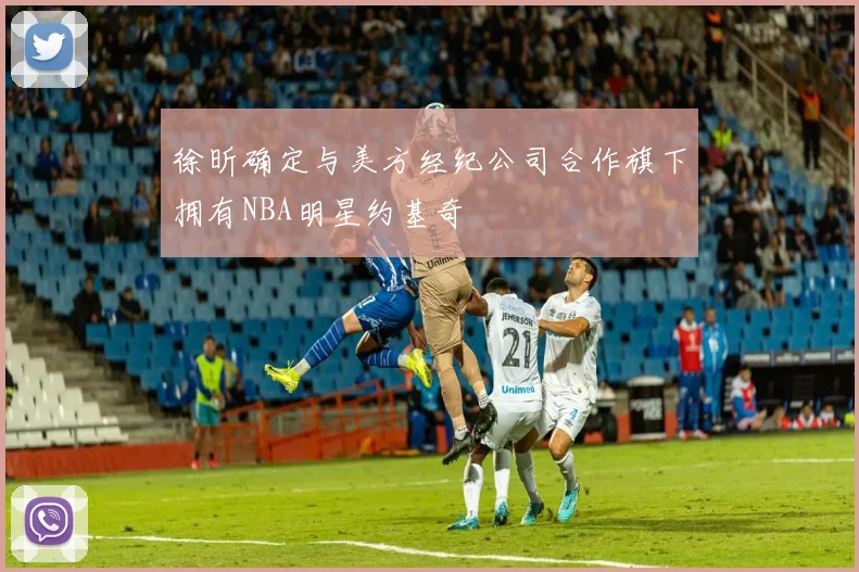 徐昕确定与美方经纪公司合作旗下拥有NBA明星约基奇
