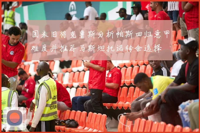 国米旧将克鲁斯分析帕斯回归意甲难度并推荐马斯坦托诺转会选择