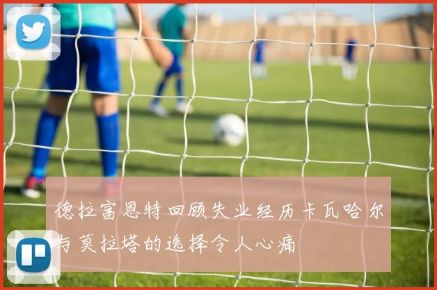 德拉富恩特回顾失业经历卡瓦哈尔与莫拉塔的选择令人心痛