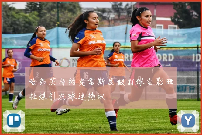 哈弗茨与约克雷斯度假打球合影晒社媒引发球迷热议
