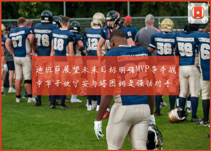 迪班萨展望未来目标明确MVP争夺战中华子坎宁安与塔图姆是强劲对手