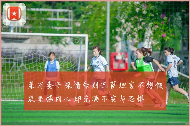 莱万妻子深情告别巴萨坦言不想假装坚强内心却充满不安与恐惧