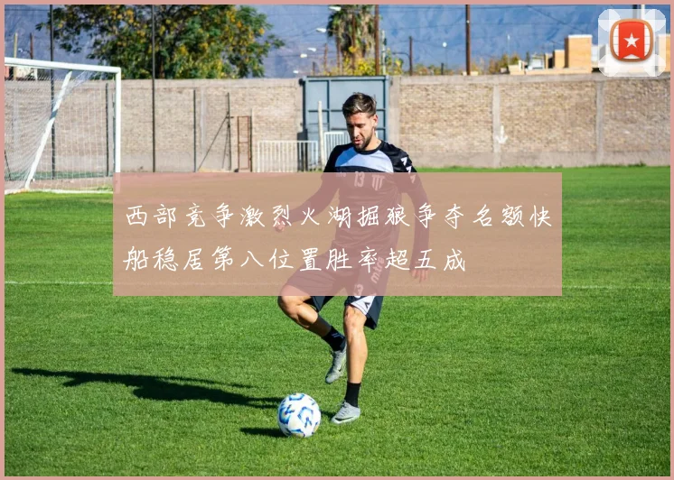 西部竞争激烈火湖掘狼争夺名额快船稳居第八位置胜率超五成
