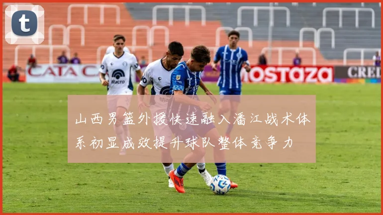 山西男篮外援快速融入潘江战术体系初显成效提升球队整体竞争力
