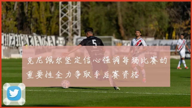 克尼佩尔坚定信心强调每场比赛的重要性全力争取季后赛资格