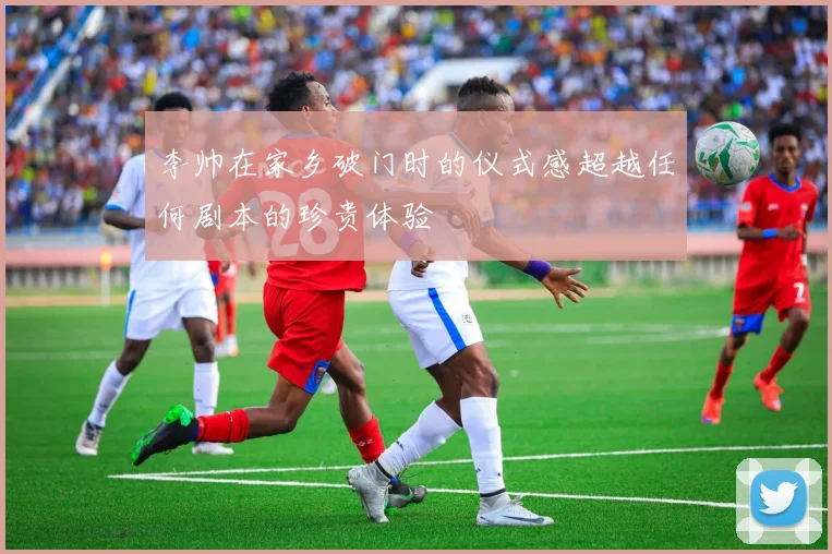 李帅在家乡破门时的仪式感超越任何剧本的珍贵体验