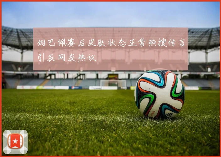 姆巴佩赛后皮肤状态正常热搜传言引发网友热议