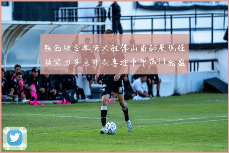 陕西联合客场大胜佛山南狮展现强劲实力多点开花喜迎中甲第11轮盛宴