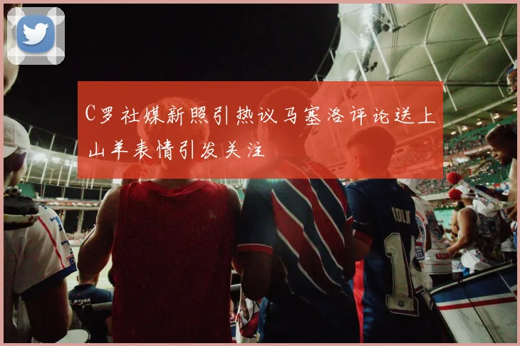 C罗社媒新照引热议马塞洛评论送上山羊表情引发关注