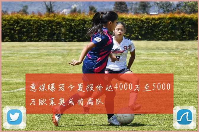 意媒曝若今夏报价达4000万至5000万欧莱奥或将离队