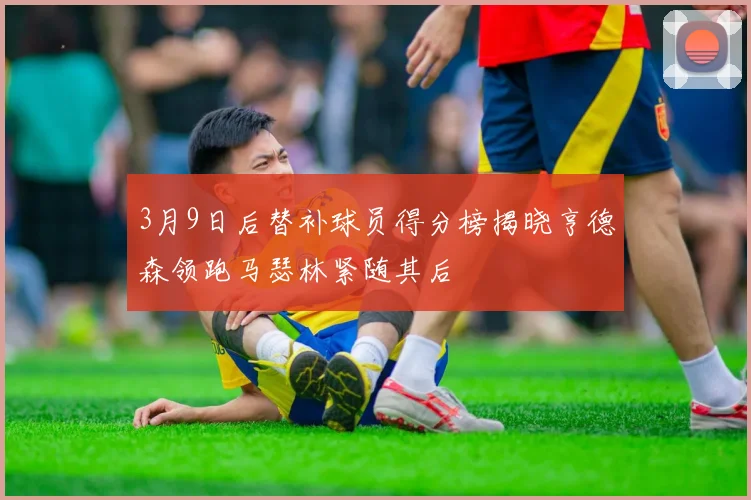3月9日后替补球员得分榜揭晓亨德森领跑马瑟林紧随其后