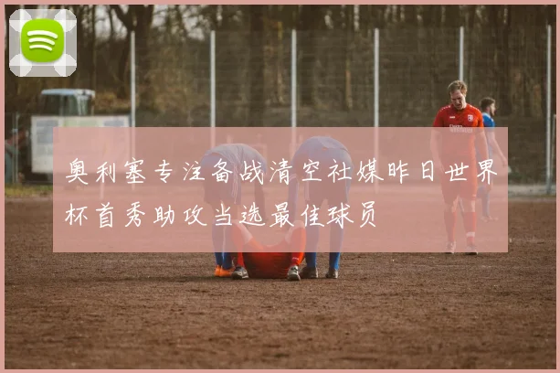 奥利塞专注备战清空社媒昨日世界杯首秀助攻当选最佳球员