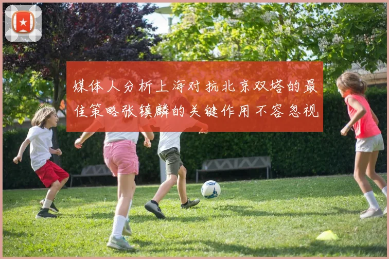 媒体人分析上海对抗北京双塔的最佳策略张镇麟的关键作用不容忽视
