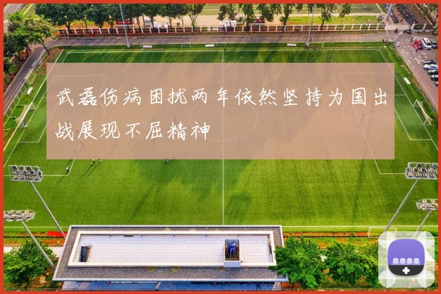 武磊伤病困扰两年依然坚持为国出战展现不屈精神