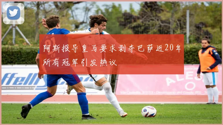 阿斯报导皇马要求剥夺巴萨近20年所有冠军引发热议