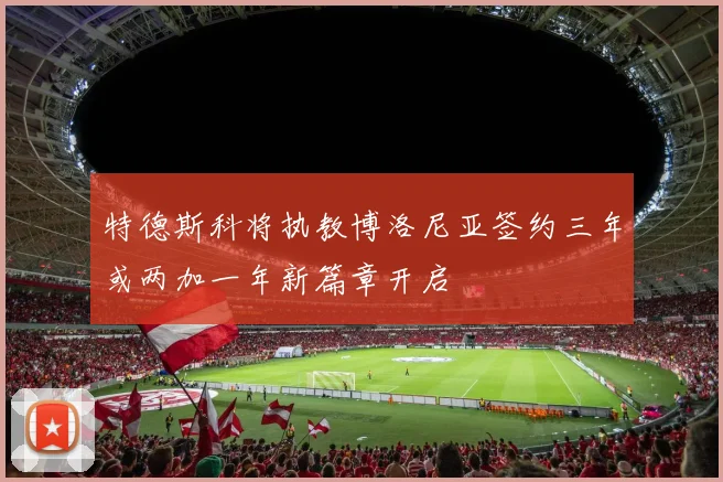 特德斯科将执教博洛尼亚签约三年或两加一年新篇章开启